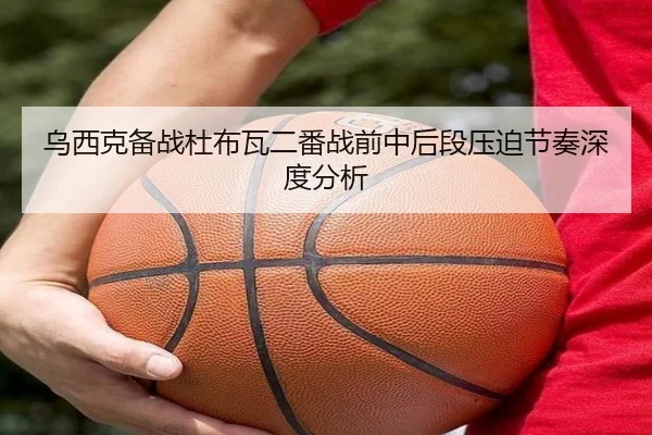 乌西克备战杜布瓦二番战前中后段压迫节奏深度分析